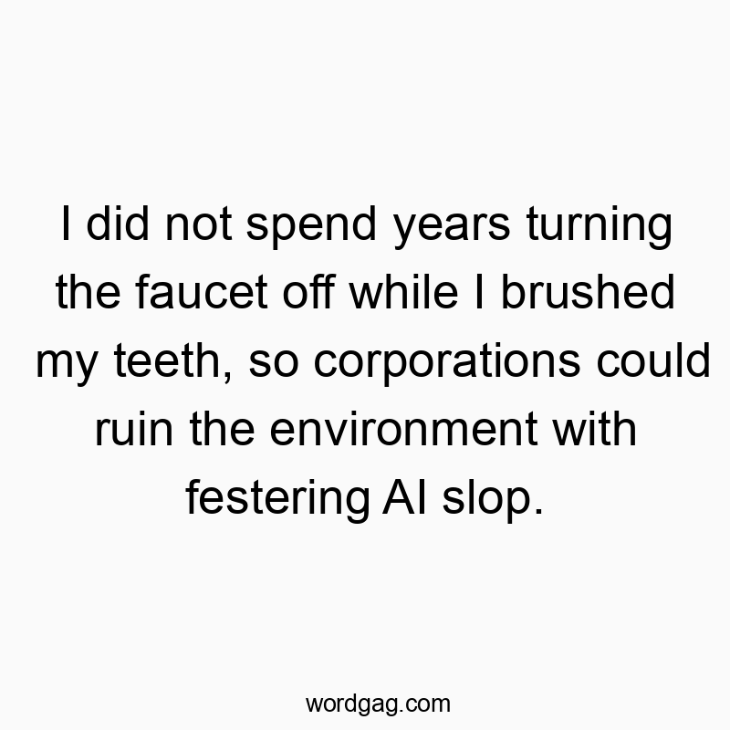 I did not spend years turning the faucet off while I brushed my teeth, so corporations could ruin the environment with festering AI slop.