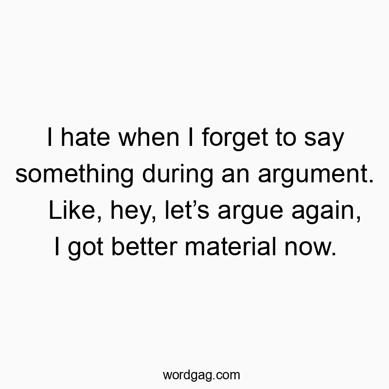 I hate when I forget to say something during an argument. Like, hey, let’s argue again, I got better material now.