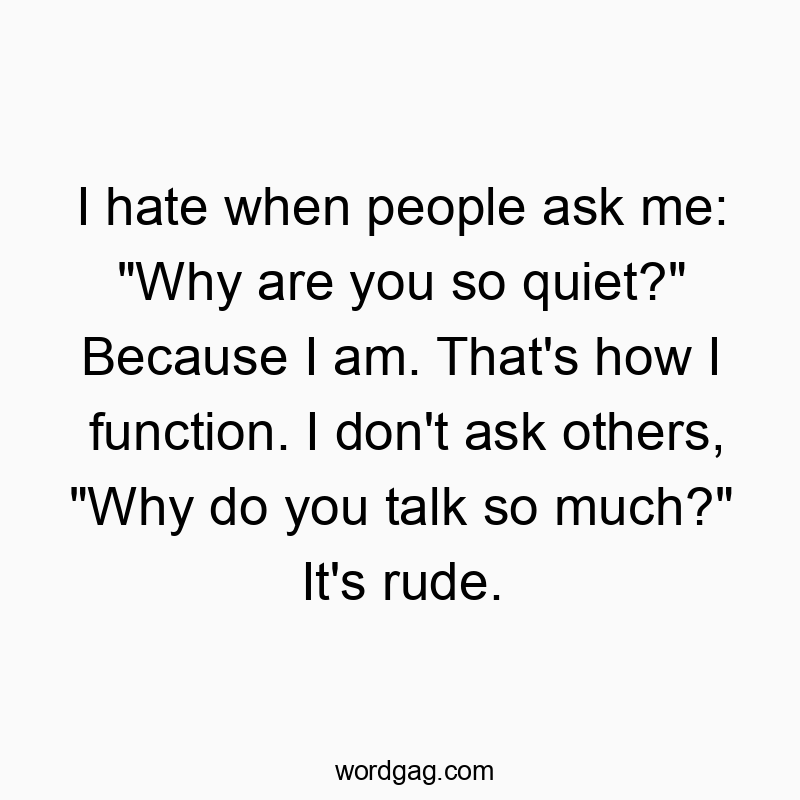 I hate when people ask me: “Why are you so quiet?” Because I am. That’s how I function. I don’t ask others, “Why do you talk so much?” It’s rude.