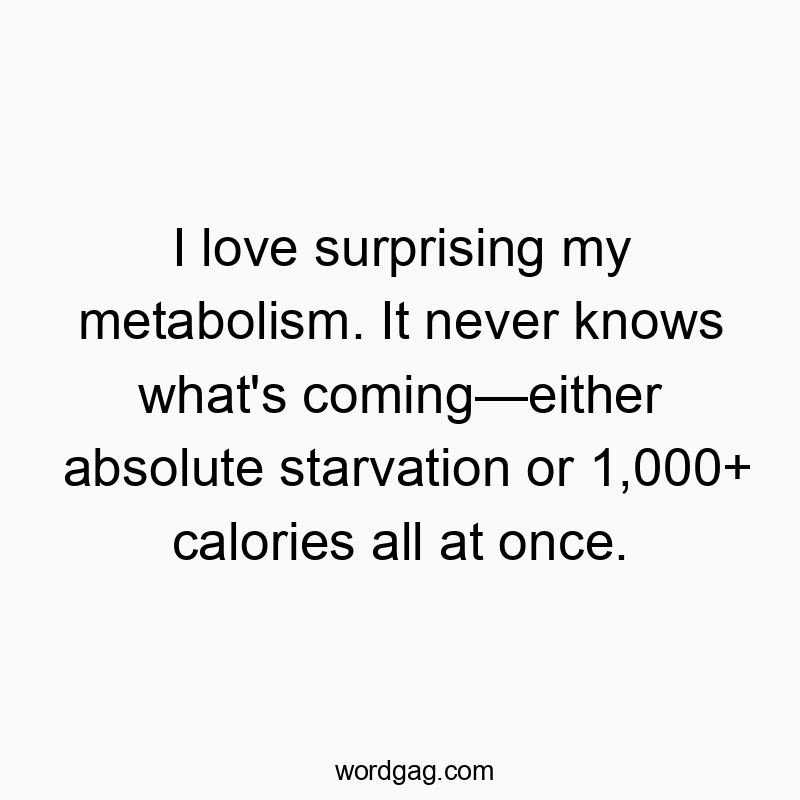 872 Funny food quotes - I love surprising my metabolism. It never knows what’s coming—either absolute starvation or 1,000+ calories all at once.