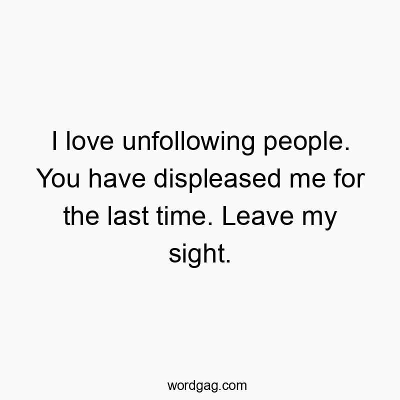I love unfollowing people. You have displeased me for the last time. Leave my sight.