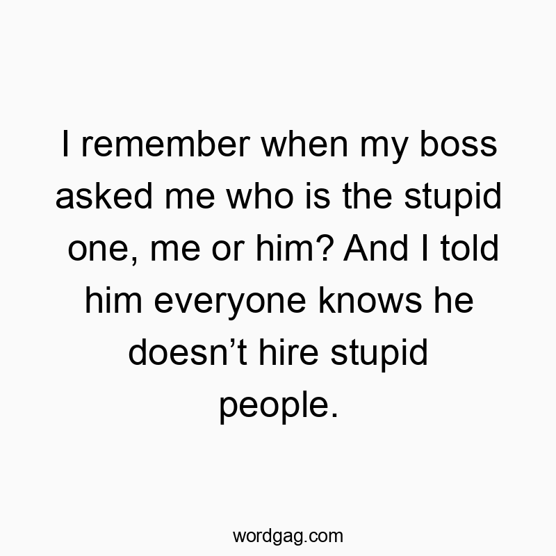 I remember when my boss asked me who is the stupid one, me or him? And I told him everyone knows he doesn’t hire stupid people.