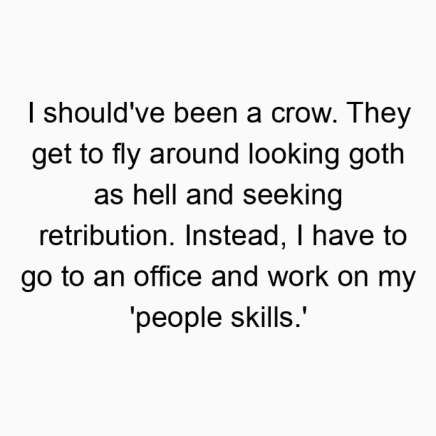I should’ve been a crow. They get to fly around looking goth as hell and seeking retribution. Instead, I have to go to an office and work on my ‘people skills.’
