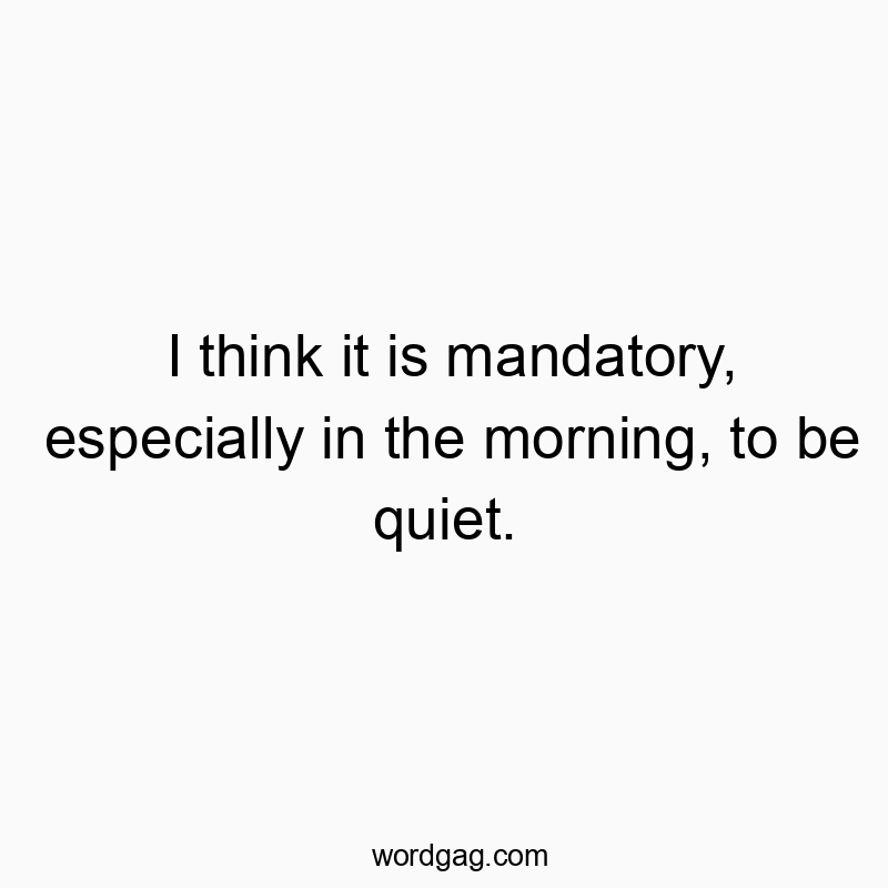 I think it is mandatory, especially in the morning, to be quiet.