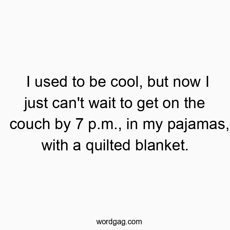 I used to be cool, but now I just can’t wait to get on the couch by 7 p.m., in my pajamas, with a quilted blanket.