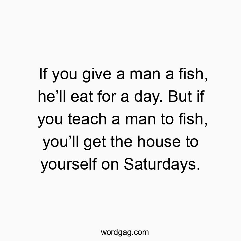 If you give a man a fish, heโll eat for a day. But if you teach a man to fish, youโll get the house to yourself on Saturdays.