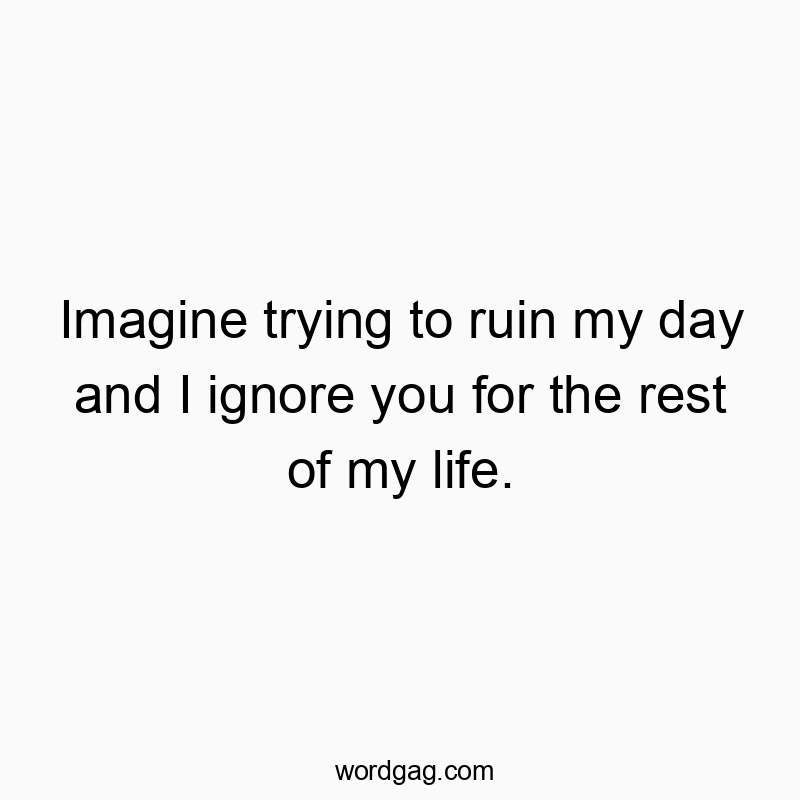 Imagine trying to ruin my day and I ignore you for the rest of my life.