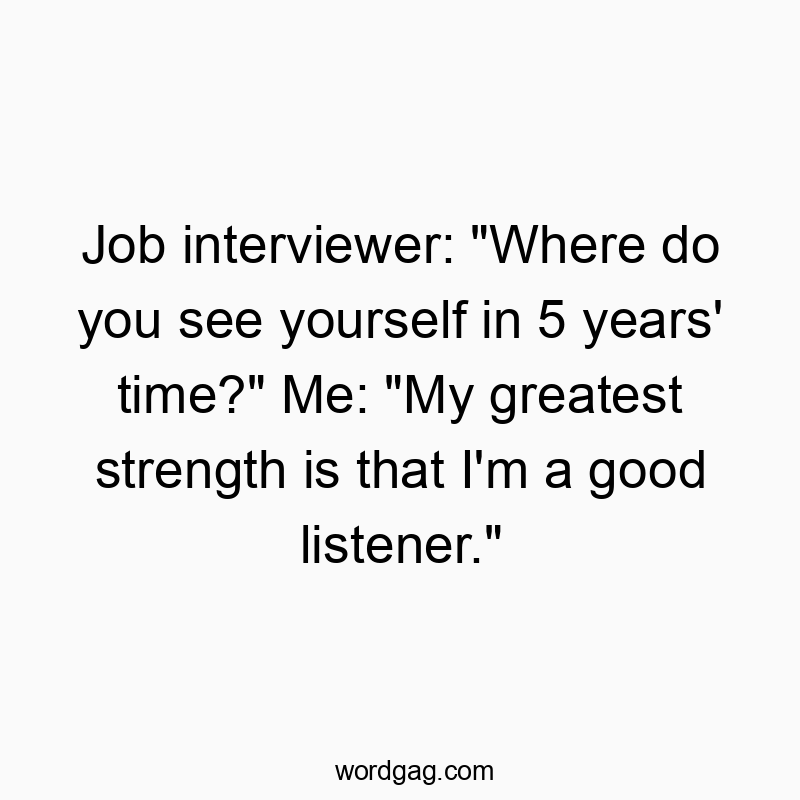 Job interviewer: “Where do you see yourself in 5 years’ time?” Me: “My greatest strength is that I’m a good listener.”