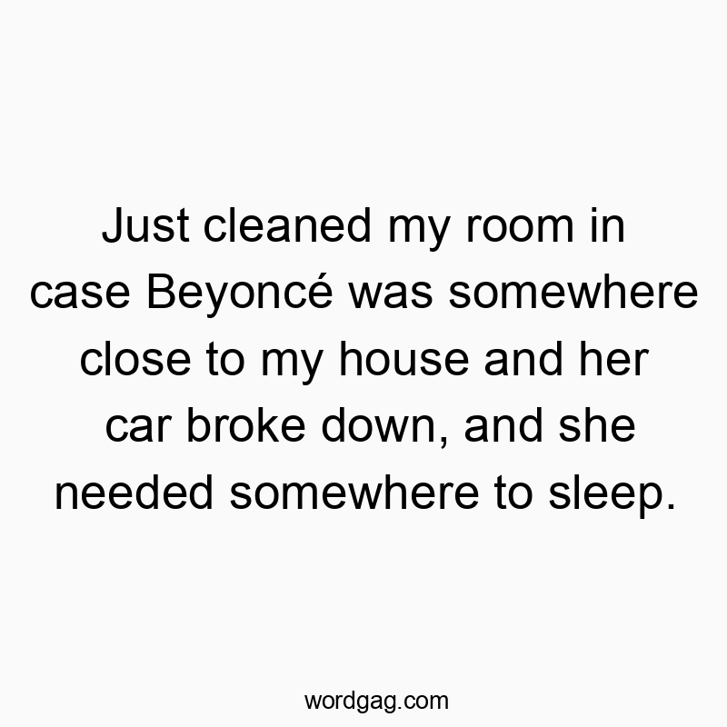 Just cleaned my room in case Beyoncรฉ was somewhere close to my house and her car broke down, and she needed somewhere to sleep.