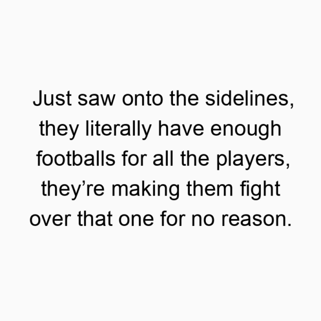 12 Funny football quotes - Just saw onto the sidelines, they literally have enough footballs for all the players, they’re making them fight over that one for no reason.