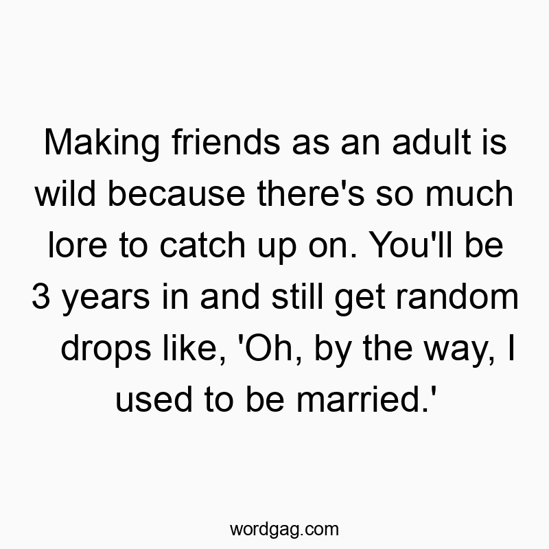 Making friends as an adult is wild because there’s so much lore to catch up on. You’ll be 3 years in and still get random drops like, ‘Oh, by the way, I used to be married.’