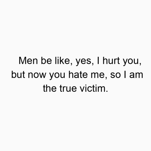 Men be like, yes, I hurt you, but now you hate me, so I am…