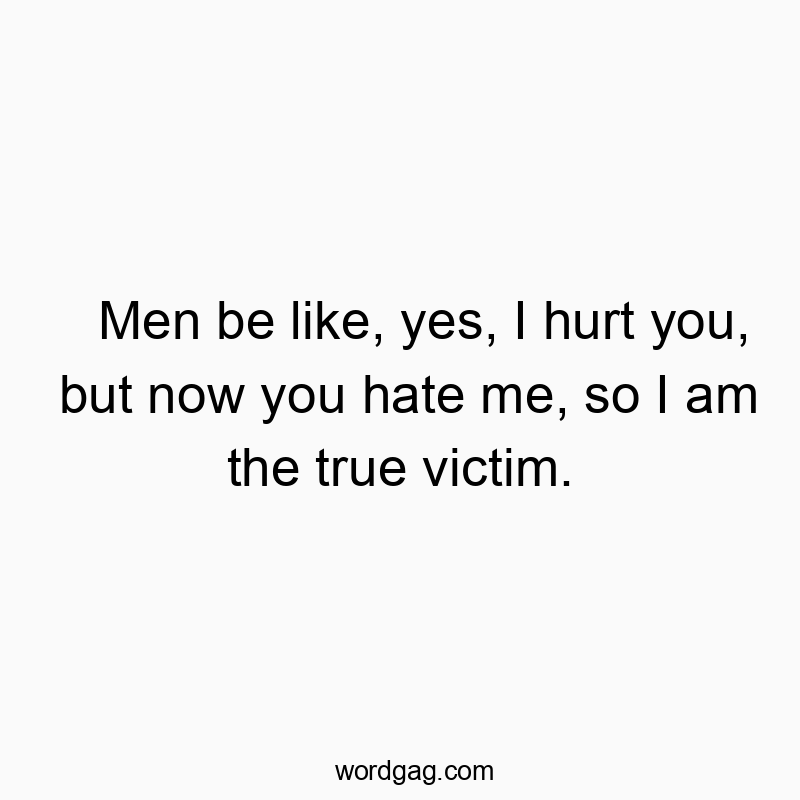 Men be like, yes, I hurt you, but now you hate me, so I am the true victim.