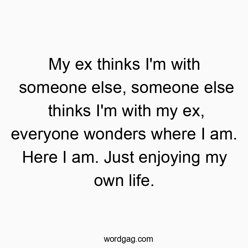 My ex thinks I’m with someone else, someone else thinks I’m with my ex, everyone wonders where I am. Here I am. Just enjoying my own life.