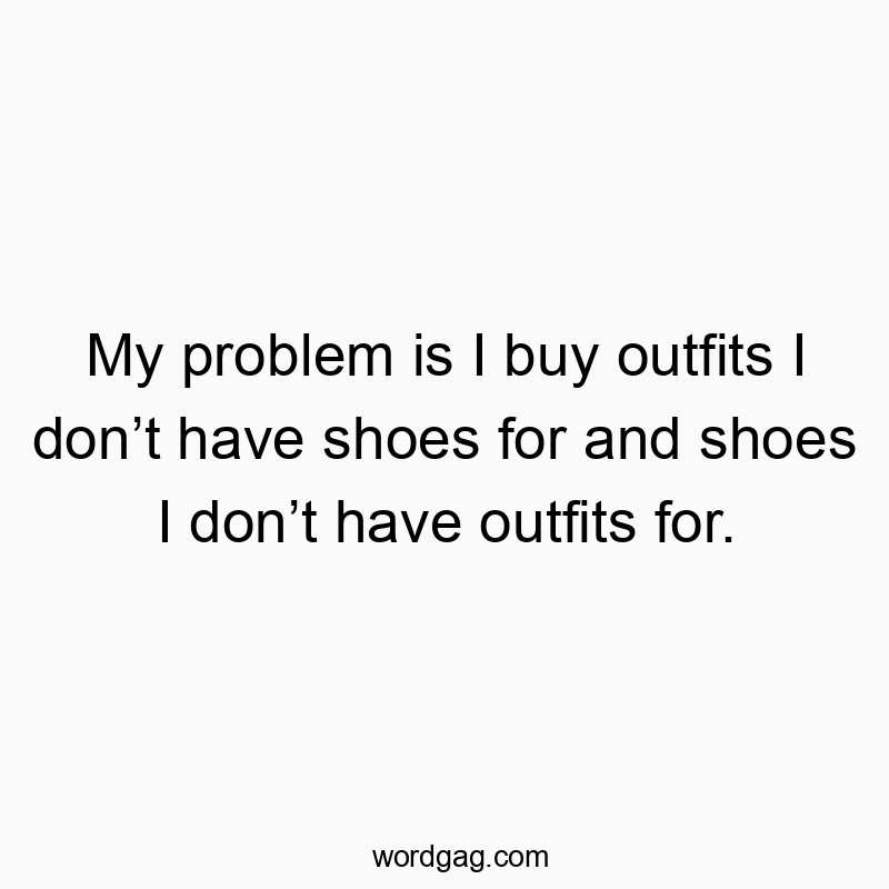 My problem is I buy outfits I don’t have shoes for and shoes I don’t have outfits for.