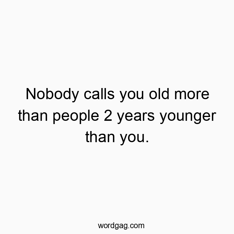 Nobody calls you old more than people 2 years younger than you.