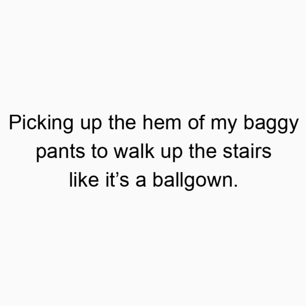 Picking up the hem of my baggy pants to walk up the stairs…