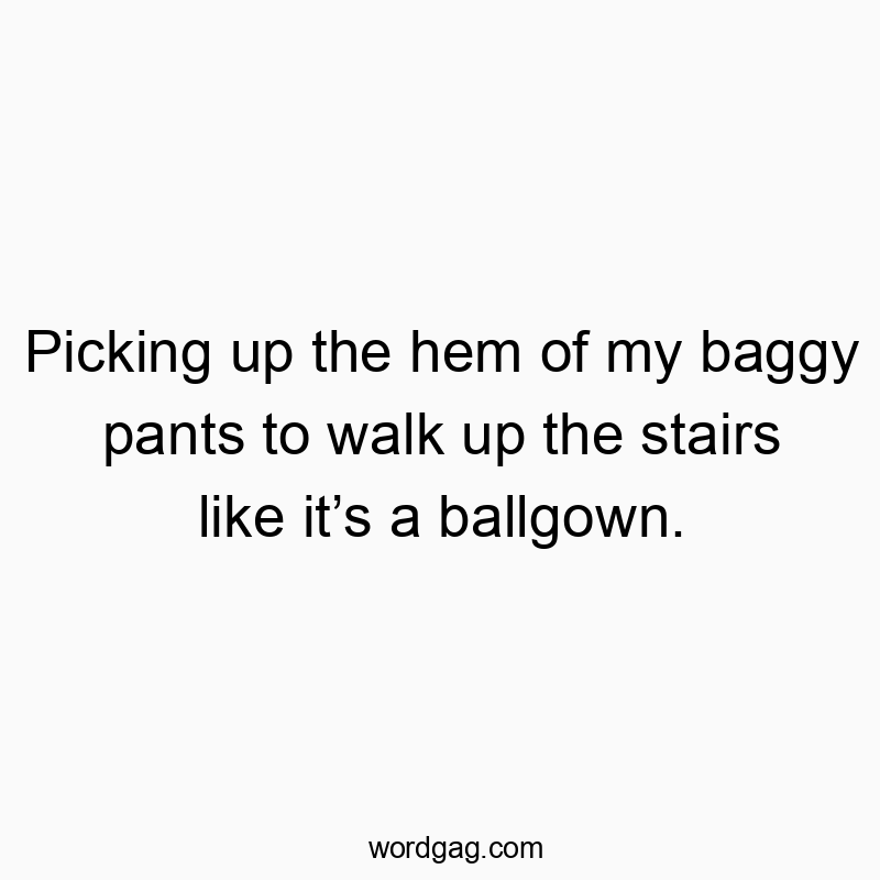 Picking up the hem of my baggy pants to walk up the stairs like it’s a ballgown.