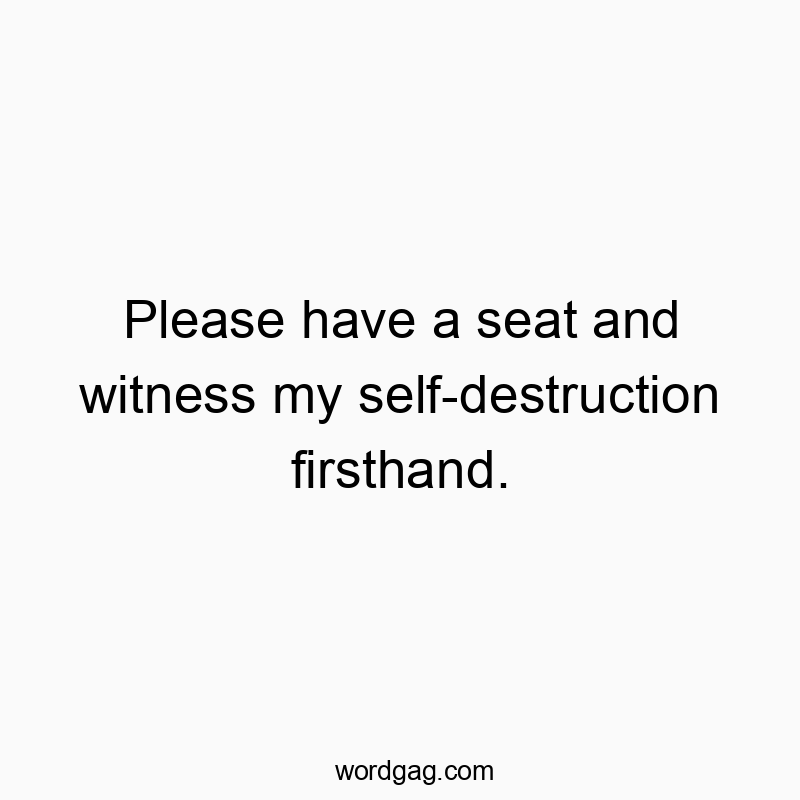 Please have a seat and witness my self-destruction firsthand.
