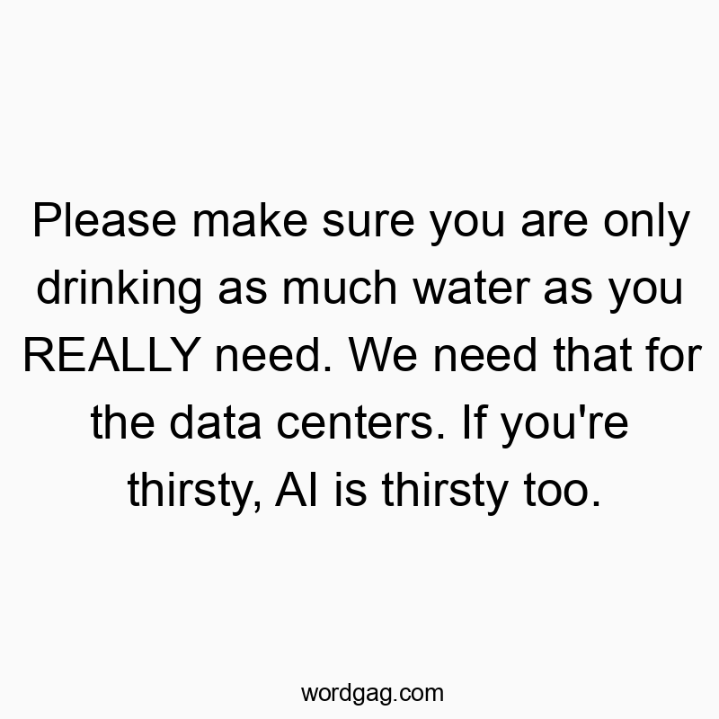 Please make sure you are only drinking as much water as you REALLY need. We need that for the data centers. If you’re thirsty, AI is thirsty too.
