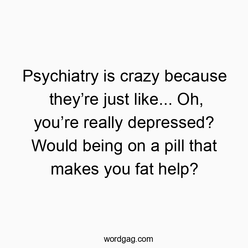 Psychiatry is crazy because they’re just like… Oh, you’re really depressed? Would being on a pill that makes you fat help?