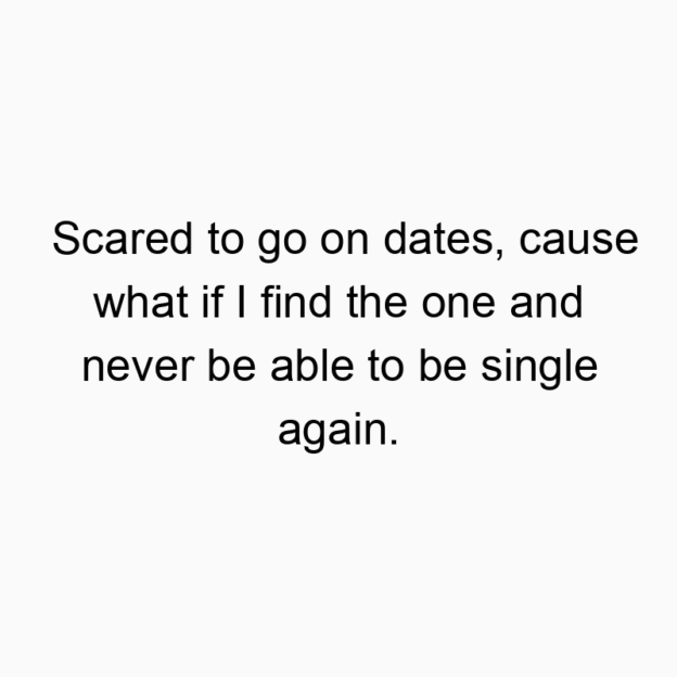 Scared to go on dates, cause what if I find the one and nev…