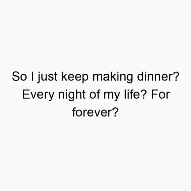 So I just keep making dinner? Every night of my life? For forever?