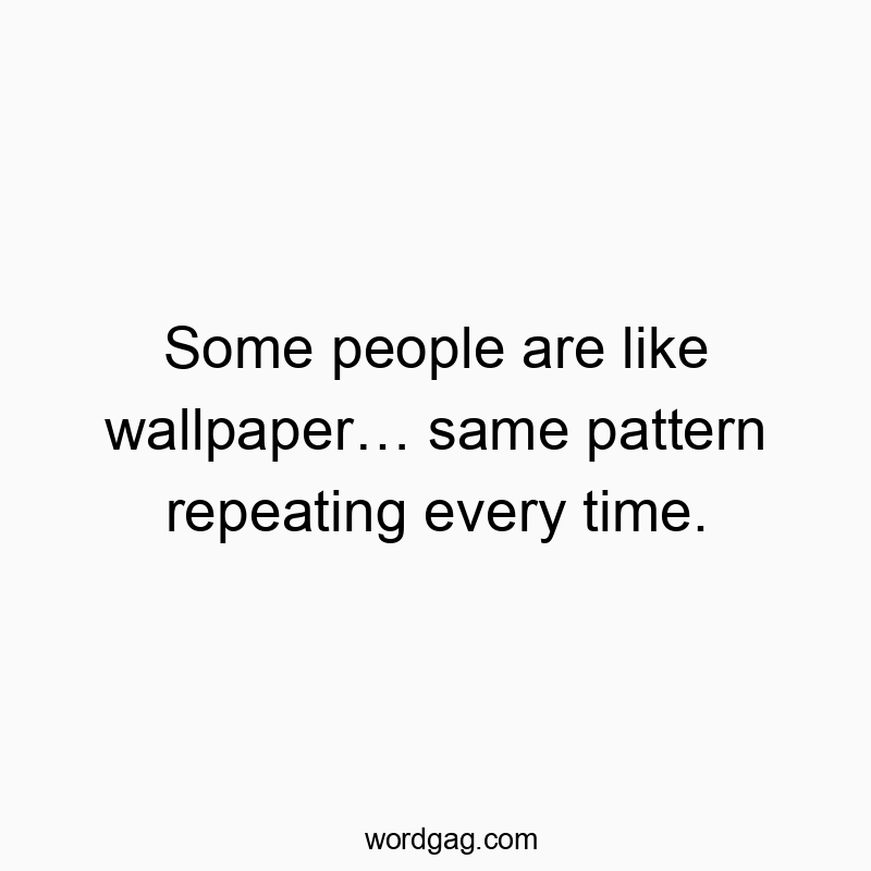 Some people are like wallpaper… same pattern repeating every time.