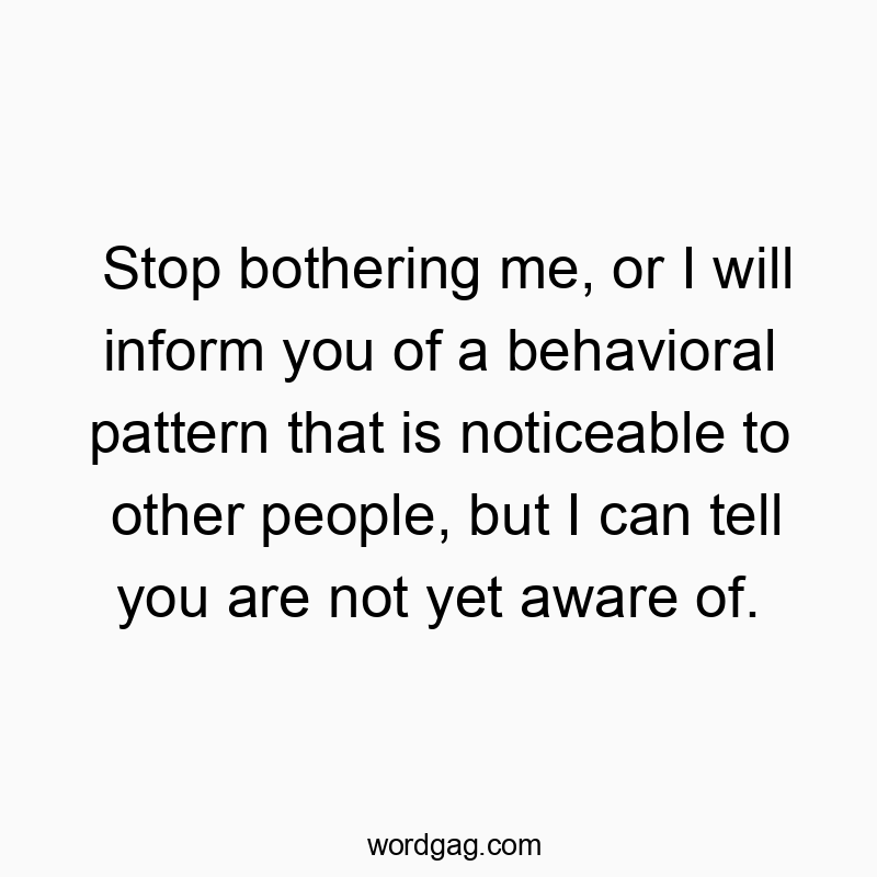 Stop bothering me, or I will inform you of a behavioral pattern that is noticeable to other people, but I can tell you are not yet aware of.