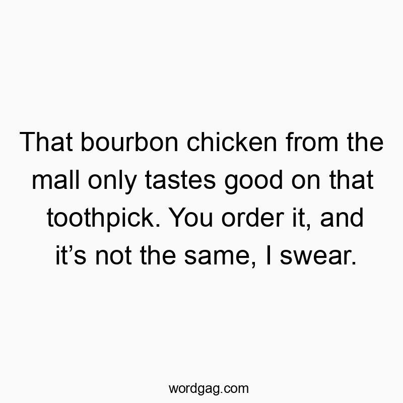 That bourbon chicken from the mall only tastes good on that toothpick. You order it, and itβs not the same, I swear.