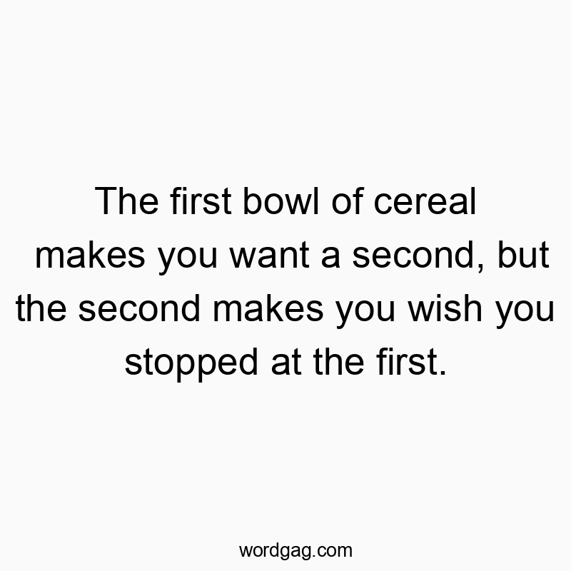 The first bowl of cereal makes you want a second, but the second makes you wish you stopped at the first.