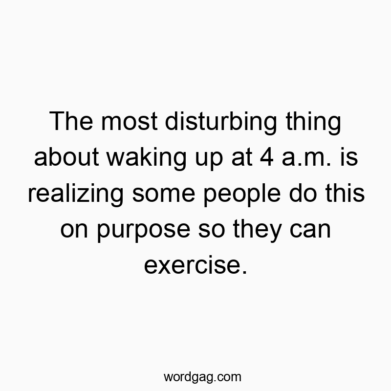 The most disturbing thing about waking up at 4 a.m. is realizing some people do this on purpose so they can exercise.