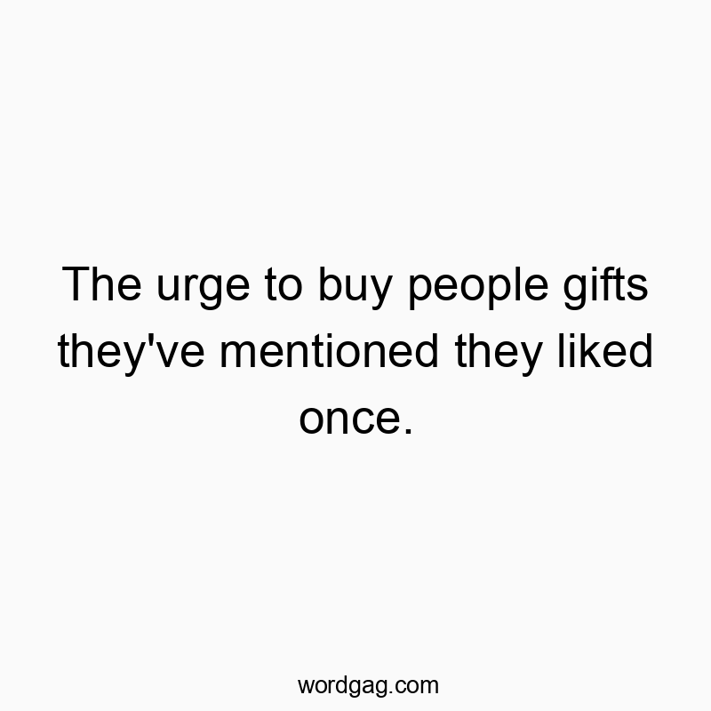 The urge to buy people gifts they’ve mentioned they liked once.