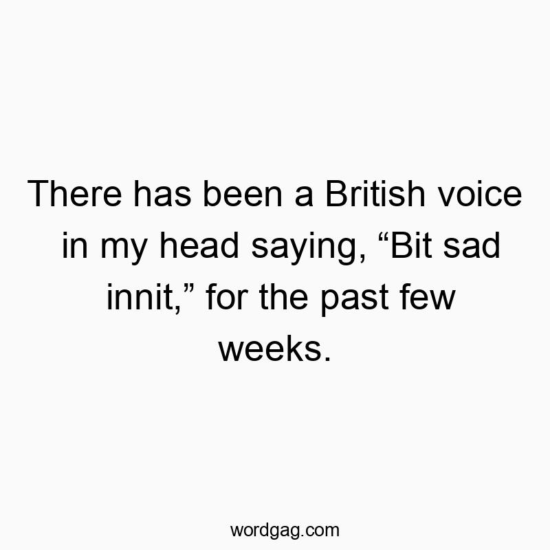There has been a British voice in my head saying, “Bit sad innit,” for the past few weeks.