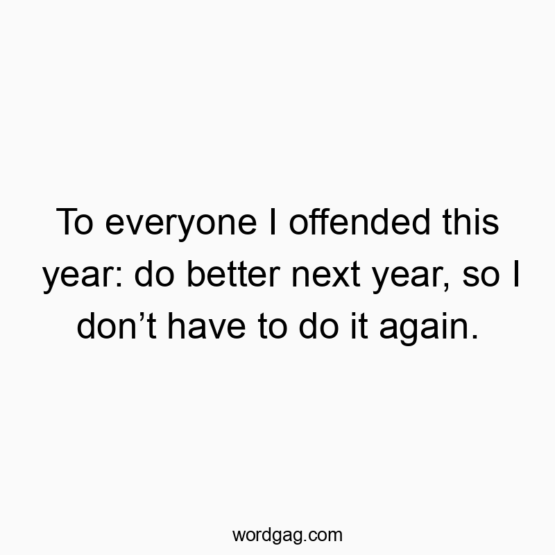 To everyone I offended this year: do better next year, so I don’t have to do it again.