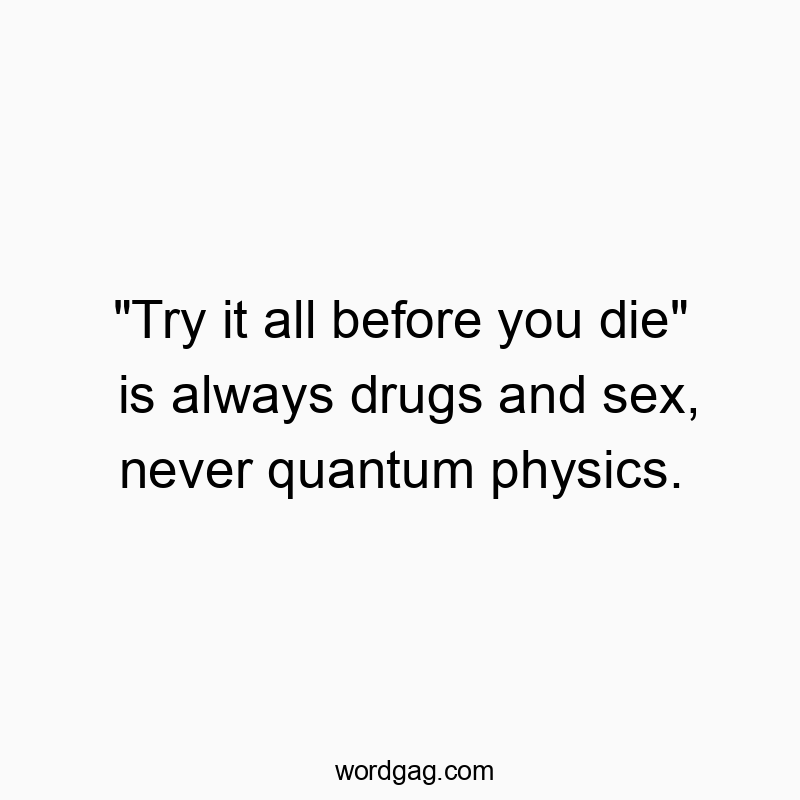 “Try it all before you die” is always drugs and sex, never quantum physics.