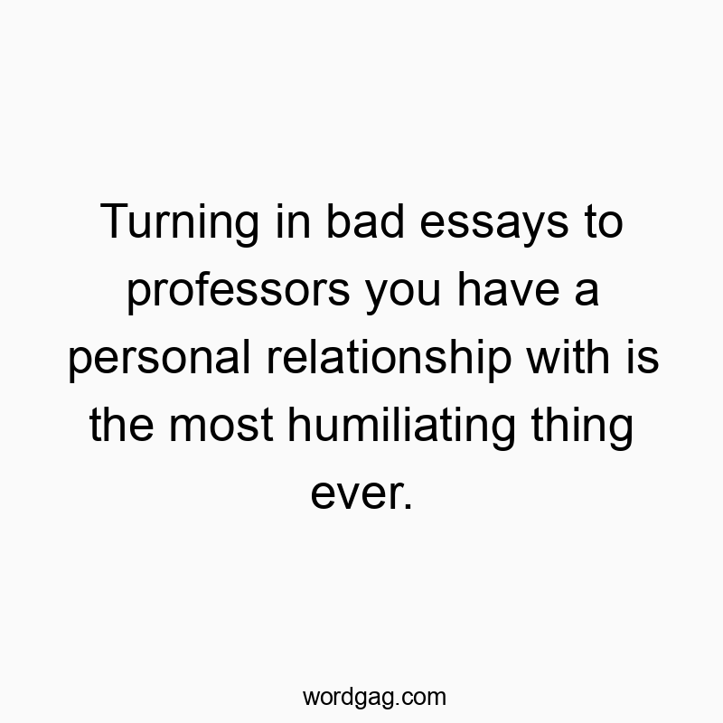Turning in bad essays to professors you have a personal relationship with is the most humiliating thing ever.