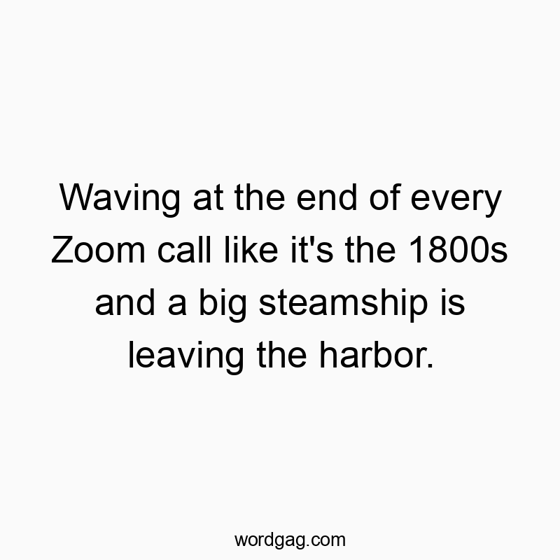 Waving at the end of every Zoom call like it’s the 1800s and a big steamship is leaving the harbor.