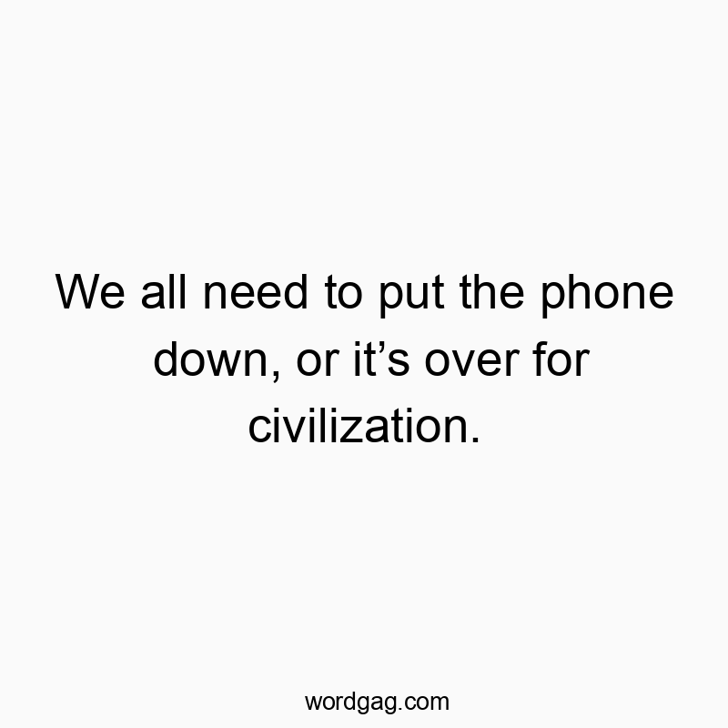 We all need to put the phone down, or it’s over for civilization.