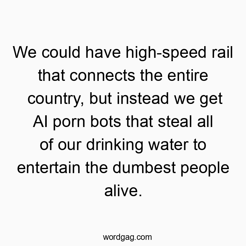 We could have high-speed rail that connects the entire country, but instead we get AI porn bots that steal all of our drinking water to entertain the dumbest people alive.