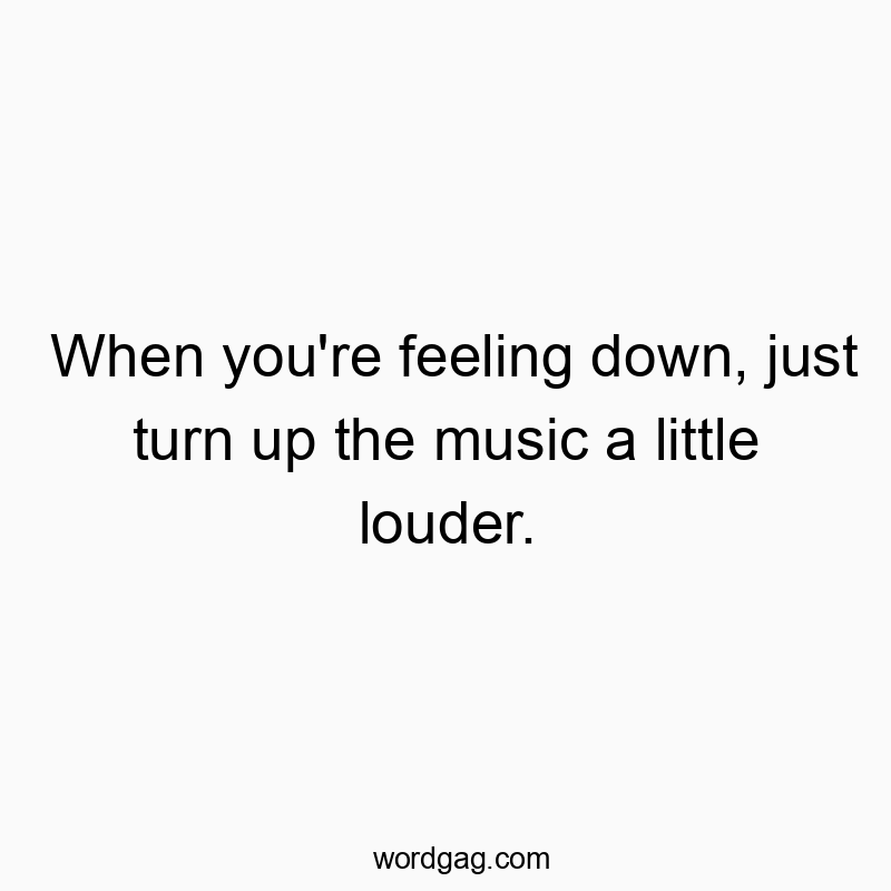 When you’re feeling down, just turn up the music a little louder.