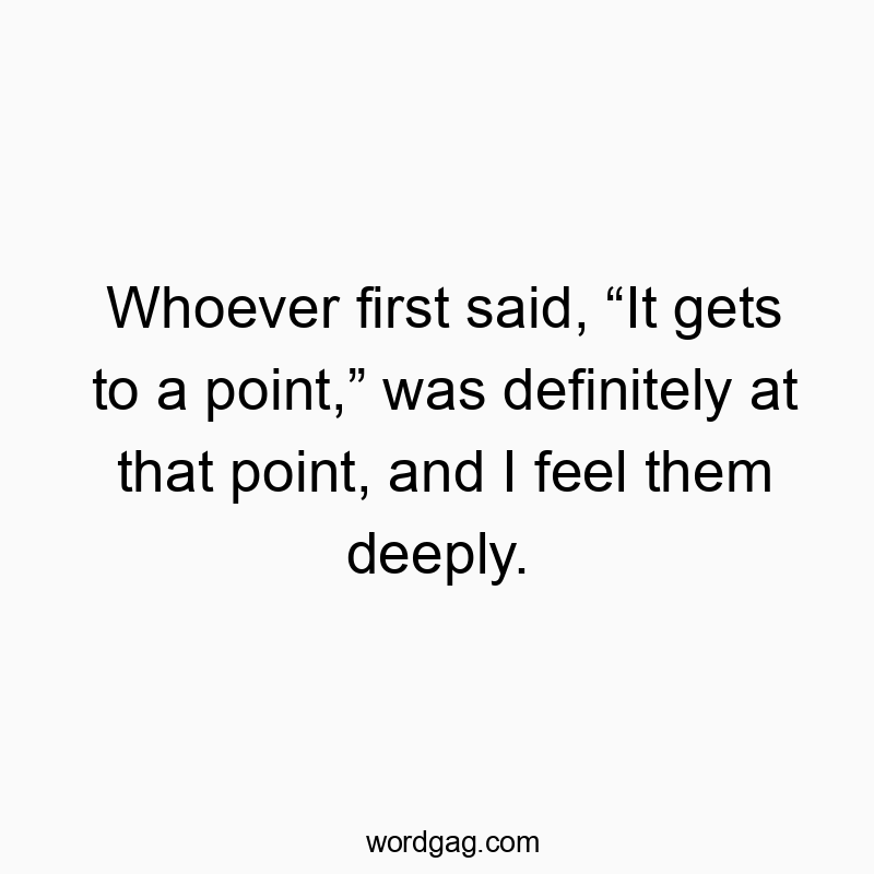 Whoever first said, โIt gets to a point,โ was definitely at that point, and I feel them deeply.