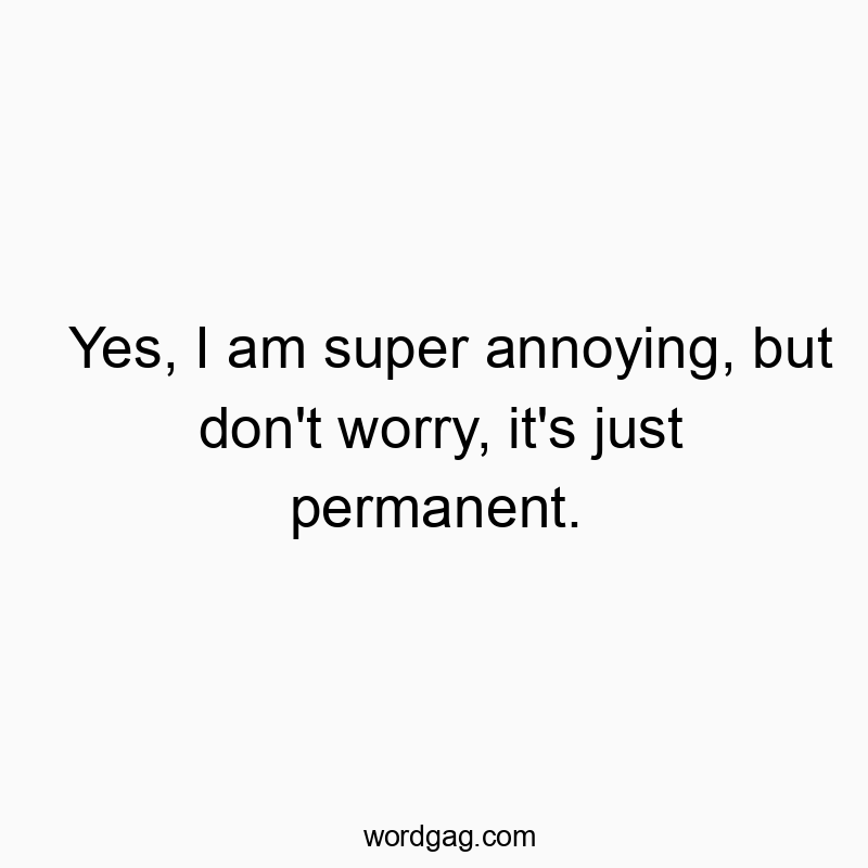 Yes, I am super annoying, but don’t worry, it’s just permanent.