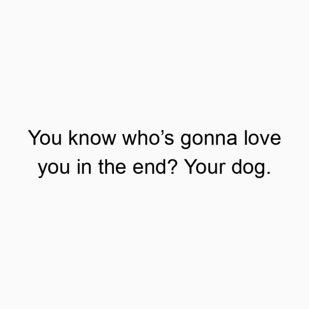 You know who’s gonna love you in the end? Your dog.