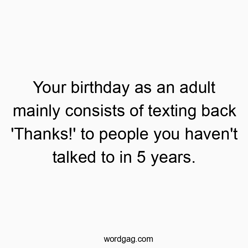 459 Funny social media quotes - Your birthday as an adult mainly consists of texting back ‘Thanks!’ to people you haven’t talked to in 5 years.