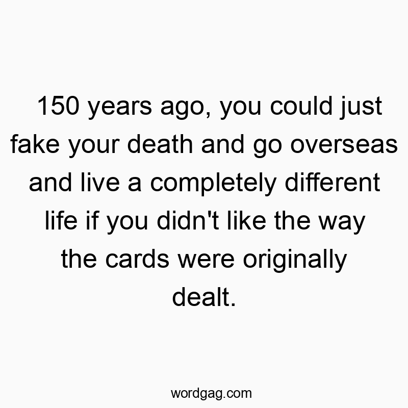150 years ago, you could just fake your death and go overseas and live a completely different life if you didn’t like the way the cards were originally dealt.