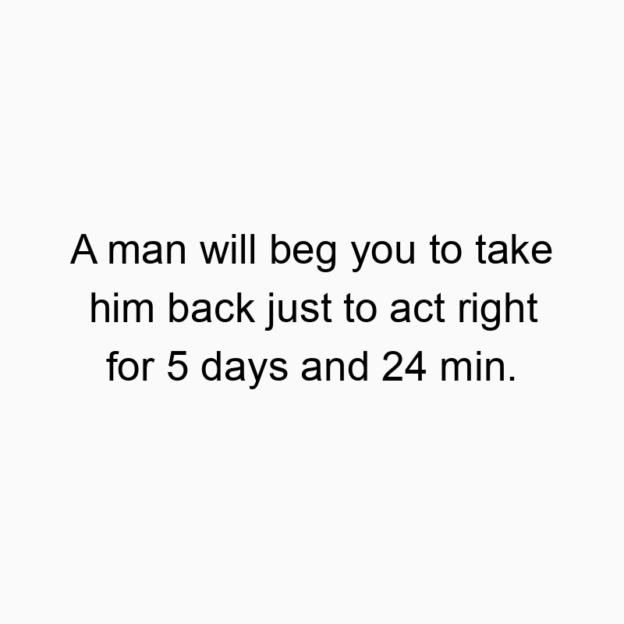 A man will beg you to take him back just to act right for 5 days and 24 min.