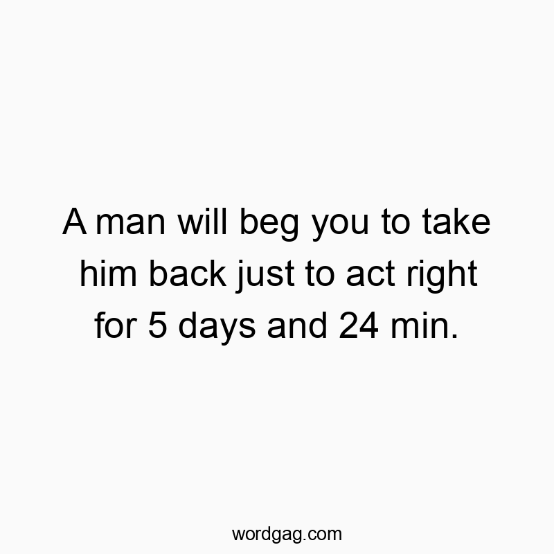 Funny just quotes - A man will beg you to take him back just to act right for 5 days and 24 min.
