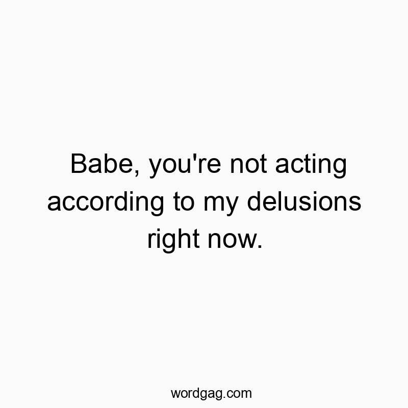 Babe, you’re not acting according to my delusions right now.