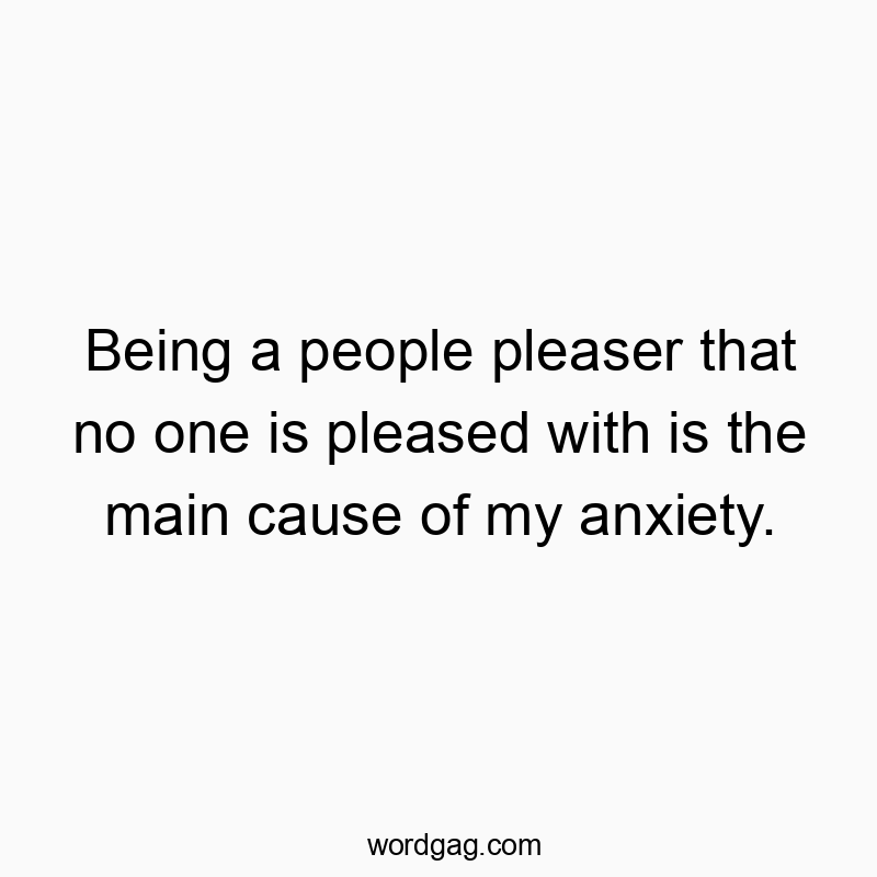 Being a people pleaser that no one is pleased with is the main cause of my anxiety.